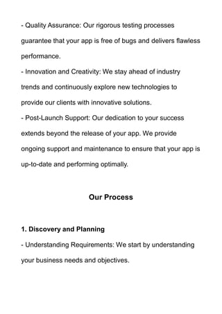- Quality Assurance: Our rigorous testing processes
guarantee that your app is free of bugs and delivers flawless
performance.
- Innovation and Creativity: We stay ahead of industry
trends and continuously explore new technologies to
provide our clients with innovative solutions.
- Post-Launch Support: Our dedication to your success
extends beyond the release of your app. We provide
ongoing support and maintenance to ensure that your app is
up-to-date and performing optimally.
Our Process
1. Discovery and Planning
- Understanding Requirements: We start by understanding
your business needs and objectives.
 