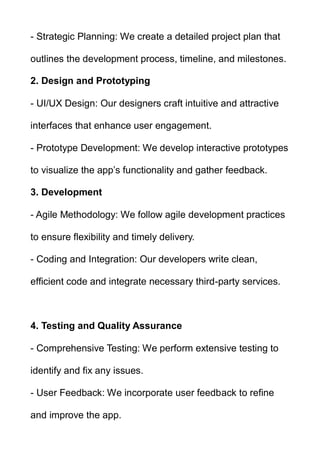 - Strategic Planning: We create a detailed project plan that
outlines the development process, timeline, and milestones.
2. Design and Prototyping
- UI/UX Design: Our designers craft intuitive and attractive
interfaces that enhance user engagement.
- Prototype Development: We develop interactive prototypes
to visualize the app’s functionality and gather feedback.
3. Development
- Agile Methodology: We follow agile development practices
to ensure flexibility and timely delivery.
- Coding and Integration: Our developers write clean,
efficient code and integrate necessary third-party services.
4. Testing and Quality Assurance
- Comprehensive Testing: We perform extensive testing to
identify and fix any issues.
- User Feedback: We incorporate user feedback to refine
and improve the app.
 