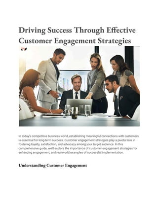 Driving Success Through Effective
Customer Engagement Strategies
In today’s competitive business world, establishing meaningful connections with customers
is essential for long-term success. Customer engagement strategies play a pivotal role in
fostering loyalty, satisfaction, and advocacy among your target audience. In this
comprehensive guide, we’ll explore the importance of customer engagement strategies for
enhancing engagement, and real-world examples of successful implementation.
Understanding Customer Engagement
 