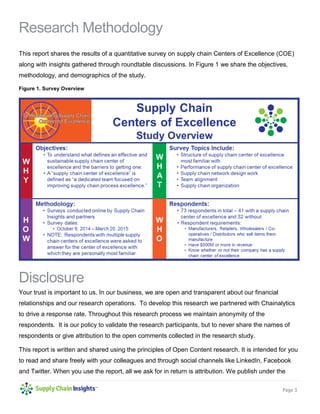 Page 3
Research Methodology
This report shares the results of a quantitative survey on supply chain Centers of Excellence (COE)
along with insights gathered through roundtable discussions. In Figure 1 we share the objectives,
methodology, and demographics of the study.
Figure 1. Survey Overview
Disclosure
Your trust is important to us. In our business, we are open and transparent about our financial
relationships and our research operations. To develop this research we partnered with Chainalytics
to drive a response rate. Throughout this research process we maintain anonymity of the
respondents. It is our policy to validate the research participants, but to never share the names of
respondents or give attribution to the open comments collected in the research study.
This report is written and shared using the principles of Open Content research. It is intended for you
to read and share freely with your colleagues and through social channels like LinkedIn, Facebook
and Twitter. When you use the report, all we ask for in return is attribution. We publish under the
 
