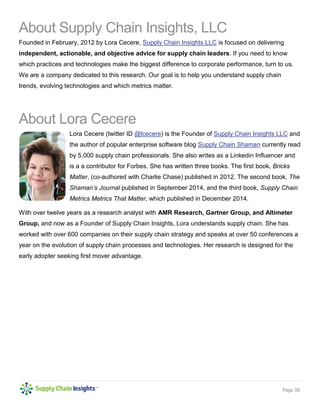 Page 30
About Supply Chain Insights, LLC
Founded in February, 2012 by Lora Cecere, Supply Chain Insights LLC is focused on delivering
independent, actionable, and objective advice for supply chain leaders. If you need to know
which practices and technologies make the biggest difference to corporate performance, turn to us.
We are a company dedicated to this research. Our goal is to help you understand supply chain
trends, evolving technologies and which metrics matter.
About Lora Cecere
Lora Cecere (twitter ID @lcecere) is the Founder of Supply Chain Insights LLC and
the author of popular enterprise software blog Supply Chain Shaman currently read
by 5,000 supply chain professionals. She also writes as a Linkedin Influencer and
is a a contributor for Forbes. She has written three books. The first book, Bricks
Matter, (co-authored with Charlie Chase) published in 2012. The second book, The
Shaman’s Journal published in September 2014, and the third book, Supply Chain
Metrics Metrics That Matter, which published in December 2014.
With over twelve years as a research analyst with AMR Research, Gartner Group, and Altimeter
Group, and now as a Founder of Supply Chain Insights, Lora understands supply chain. She has
worked with over 600 companies on their supply chain strategy and speaks at over 50 conferences a
year on the evolution of supply chain processes and technologies. Her research is designed for the
early adopter seeking first mover advantage.
 
