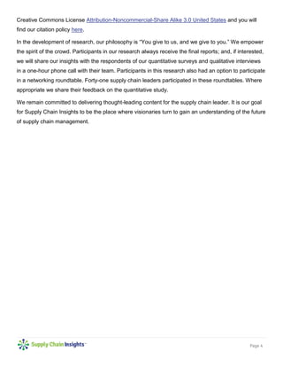 Page 4
Creative Commons License Attribution-Noncommercial-Share Alike 3.0 United States and you will
find our citation policy here.
In the development of research, our philosophy is “You give to us, and we give to you.” We empower
the spirit of the crowd. Participants in our research always receive the final reports; and, if interested,
we will share our insights with the respondents of our quantitative surveys and qualitative interviews
in a one-hour phone call with their team. Participants in this research also had an option to participate
in a networking roundtable. Forty-one supply chain leaders participated in these roundtables. Where
appropriate we share their feedback on the quantitative study.
We remain committed to delivering thought-leading content for the supply chain leader. It is our goal
for Supply Chain Insights to be the place where visionaries turn to gain an understanding of the future
of supply chain management.
 