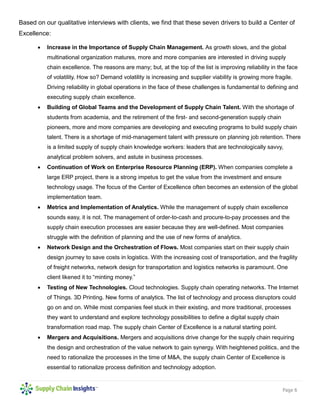 Page 6
Based on our qualitative interviews with clients, we find that these seven drivers to build a Center of
Excellence:
 Increase in the Importance of Supply Chain Management. As growth slows, and the global
multinational organization matures, more and more companies are interested in driving supply
chain excellence. The reasons are many; but, at the top of the list is improving reliability in the face
of volatility. How so? Demand volatility is increasing and supplier viability is growing more fragile.
Driving reliability in global operations in the face of these challenges is fundamental to defining and
executing supply chain excellence.
 Building of Global Teams and the Development of Supply Chain Talent. With the shortage of
students from academia, and the retirement of the first- and second-generation supply chain
pioneers, more and more companies are developing and executing programs to build supply chain
talent. There is a shortage of mid-management talent with pressure on planning job retention. There
is a limited supply of supply chain knowledge workers: leaders that are technologically savvy,
analytical problem solvers, and astute in business processes.
 Continuation of Work on Enterprise Resource Planning (ERP). When companies complete a
large ERP project, there is a strong impetus to get the value from the investment and ensure
technology usage. The focus of the Center of Excellence often becomes an extension of the global
implementation team.
 Metrics and Implementation of Analytics. While the management of supply chain excellence
sounds easy, it is not. The management of order-to-cash and procure-to-pay processes and the
supply chain execution processes are easier because they are well-defined. Most companies
struggle with the definition of planning and the use of new forms of analytics.
 Network Design and the Orchestration of Flows. Most companies start on their supply chain
design journey to save costs in logistics. With the increasing cost of transportation, and the fragility
of freight networks, network design for transportation and logistics networks is paramount. One
client likened it to “minting money.”
 Testing of New Technologies. Cloud technologies. Supply chain operating networks. The Internet
of Things. 3D Printing. New forms of analytics. The list of technology and process disruptors could
go on and on. While most companies feel stuck in their existing, and more traditional, processes
they want to understand and explore technology possibilities to define a digital supply chain
transformation road map. The supply chain Center of Excellence is a natural starting point.
 Mergers and Acquisitions. Mergers and acquisitions drive change for the supply chain requiring
the design and orchestration of the value network to gain synergy. With heightened politics, and the
need to rationalize the processes in the time of M&A, the supply chain Center of Excellence is
essential to rationalize process definition and technology adoption.
 