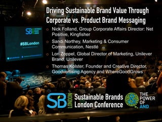 Driving Sustainable Brand Value Through
Corporate vs. Product Brand Messaging
¡    Nick Folland, Group Corporate Affairs Director: Net
      Positive, Kingfisher
¡    Sandi Northey, Marketing & Consumer
      Communication, Nestlé
¡    Lori Zoppel, Global Director of Marketing, Unilever
      Brand, Unilever
¡    Thomas Kolster, Founder and Creative Director,
      Goodvertising Agency and WhereGoodGrows




                 Sustainable Brands
                 London Conference
 