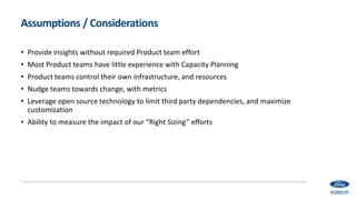 Assumptions / Considerations
• Provide insights without required Product team effort
• Most Product teams have little experience with Capacity Planning
• Product teams control their own infrastructure, and resources
• Nudge teams towards change, with metrics
• Leverage open source technology to limit third party dependencies, and maximize
customization
• Ability to measure the impact of our “Right Sizing” efforts
 