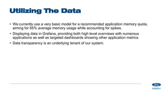 Utilizing The Data
• We currently use a very basic model for a recommended application memory quota,
aiming for 65% average memory usage while accounting for spikes.
• Displaying data in Grafana, providing both high level overviews with numerous
applications as well as targeted dashboards showing other application metrics
• Data transparency is an underlying tenant of our system.
 