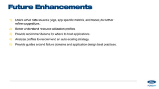 Future Enhancements
1) Utilize other data sources (logs, app specific metrics, and traces) to further
refine suggestions.
2) Better understand resource utilization profiles
3) Provide recommendations for where to host applications
4) Analyze profiles to recommend an auto-scaling strategy.
5) Provide guides around failure domains and application design best practices.
 