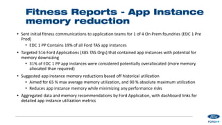 Fitness Reports - App Instance
memory reduction
• Sent initial fitness communications to application teams for 1 of 4 On Prem foundries (EDC 1 Pre
Prod)
• EDC 1 PP Contains 19% of all Ford TAS app instances
• Targeted 516 Ford Applications (485 TAS Orgs) that contained app instances with potential for
memory downsizing
• 31% of EDC 1 PP app instances were considered potentially overallocated (more memory
allocated than required)
• Suggested app instance memory reductions based off historical utilization
• Aimed for 65 % max average memory utilization, and 90 % absolute maximum utilization
• Reduces app instance memory while minimizing any performance risks
• Aggregated data and memory recommendations by Ford Application, with dashboard links for
detailed app instance utilization metrics
 