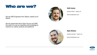 We are SRE Engineers from Slalom, based out of
Detroit.
We are passionate about Open Source and SRE.
Our goal is to use our expertise and knowledge to
improve our clients’ products and platforms.
Who are we? Seth Jones
Solution Owner – Slalom LLC
Seth.Jones@slalom.com
Kyle Hinton
Solution Architect – Slalom LLC
Kyle.Hinton@slalom.com
 