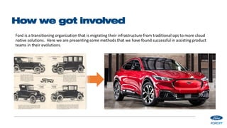 How we got involved
Ford is a transitioning organization that is migrating their infrastructure from traditional ops to more cloud
native solutions. Here we are presenting some methods that we have found successful in assisting product
teams in their evolutions.
 