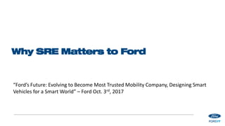 Why SRE Matters to Ford
“Ford’s Future: Evolving to Become Most Trusted Mobility Company, Designing Smart
Vehicles for a Smart World” – Ford Oct. 3rd, 2017
 