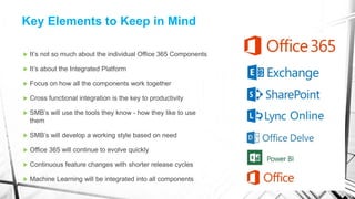  It’s not so much about the individual Office 365 Components
 It’s about the Integrated Platform
 Focus on how all the components work together
 Cross functional integration is the key to productivity
 SMB’s will use the tools they know - how they like to use
them
 SMB’s will develop a working style based on need
 Office 365 will continue to evolve quickly
 Continuous feature changes with shorter release cycles
 Machine Learning will be integrated into all components
Key Elements to Keep in Mind
 
