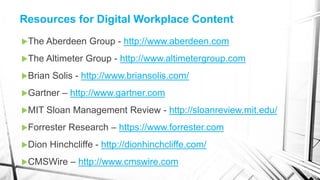 The Aberdeen Group - http://www.aberdeen.com
The Altimeter Group - http://www.altimetergroup.com
Brian Solis - http://www.briansolis.com/
Gartner – http://www.gartner.com
MIT Sloan Management Review - http://sloanreview.mit.edu/
Forrester Research – https://www.forrester.com
Dion Hinchcliffe - http://dionhinchcliffe.com/
CMSWire – http://www.cmswire.com
Resources for Digital Workplace Content
 