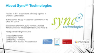 About Sync(d) Technologies
Founded in 2014 by consultants with deep expertise in
Enterprise Collaboration
Built to address the gap in Enterprise Collaboration in the
Office 365 Market
Specialists in SharePoint, Lync, Yammer, Advanced
Workflow, Business Process Optimization, and Power BI
Headquartered in Englewood, CO
Microsoft SMB Partner
Microsoft Cloud Partner
Certified MEC Facilitators
Certified SPMP Business Process Partner
 
