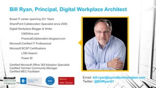 Bill Ryan, Principal, Digital Workplace Architect
Broad IT career spanning 25+ Years
SharePoint Collaboration Specialist since 2005
Digital Workplace Blogger & Writer
CMSWire.com
PracticalCollaboration.blogspot.com
Microsoft Certified IT Professional
Microsoft BCSP Certifications
LOB+Search
Power BI
Certified Microsoft Office 365 Adoption Specialist
Certified Yammer Community Manager
Certified MEC Facilitator
Email: bill.ryan@syncdtechnologies.com
Twitter: @BillRyan61
 