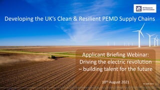 ©2021 UKRI
Developing the UK’s Clean & Resilient PEMD Supply Chains
Applicant Briefing Webinar:
Driving the electric revolution
– building talent for the future
10th August 2021 © UKRI 2021
1
 