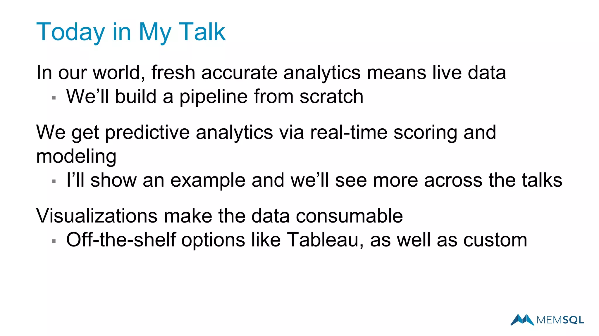 In our world, fresh accurate analytics means live data
▪ We’ll build a pipeline from scratch
We get predictive analytics via real-time scoring and
modeling
▪ I’ll show an example and we’ll see more across the talks
Visualizations make the data consumable
▪ Off-the-shelf options like Tableau, as well as custom
Today in My Talk
 