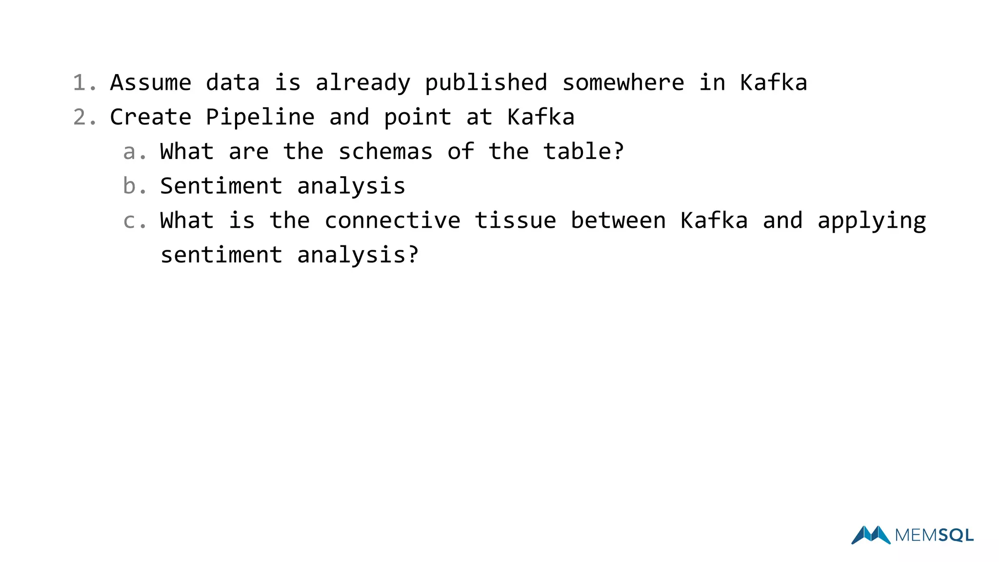 1. Assume data is already published somewhere in Kafka
2. Create Pipeline and point at Kafka
a. What are the schemas of the table?
b. Sentiment analysis
c. What is the connective tissue between Kafka and applying
sentiment analysis?
 