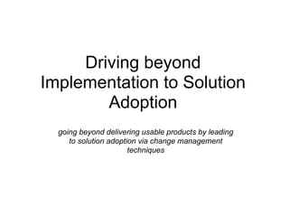 Driving beyond
Implementation to Solution
        Adoption
  going beyond delivering usable products by leading
     to solution adoption via change management
                       techniques
 