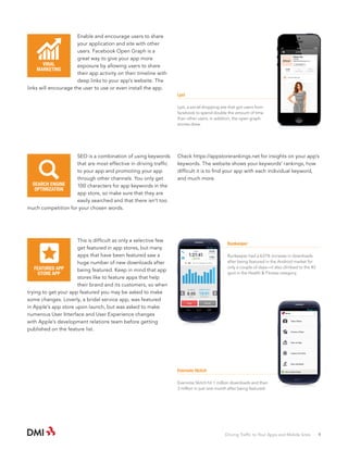 Enable and encourage users to share
your application and site with other
users. Facebook Open Graph is a
great way to give your app more
VIRAL
exposure by allowing users to share
MARKETING
their app activity on their timeline with
deep links to your app’s website. The
links will encourage the user to use or even install the app.

Lyst
Lyst, a social shopping site that got users from
facebook to spend double the amount of time
than other users. in addition, the open graph
stories drew.

SEO is a combination of using keywords
that are most effective in driving traffic
to your app and promoting your app
through other channels. You only get
SEARCH ENGINE
100 characters for app keywords in the
OPTIMIZATION
app store, so make sure that they are
easily searched and that there isn’t too
much competition for your chosen words.

Check https://appstorerankings.net for insights on your app’s
keywords. The website shows your keywords’ rankings, how
difficult it is to find your app with each individual keyword,
and much more.

This is difficult as only a selective few
get featured in app stores, but many
apps that have been featured saw a
huge number of new downloads after
FEATURED APP
being featured. Keep in mind that app
STORE APP
stores like to feature apps that help
their brand and its customers, so when
trying to get your app featured you may be asked to make
some changes. Loverly, a bridal service app, was featured
in Apple’s app store upon launch, but was asked to make
numerous User Interface and User Experience changes
with Apple’s development relations team before getting
published on the feature list.

Runkeeper
Runkeeper had a 637% increase in downloads
after being featured in the Android market for
only a couple of days—it also climbed to the #3
spot in the Health & Fitness category.

Evernote Skitch
Evernote Skitch hit 1 million downloads and then
3 million in just one month after being featured.

Driving Traffic to Your Apps and Mobile Sites · 9

 
