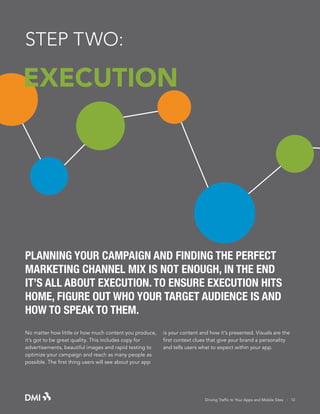 STEP TWO:

EXECUTION

PLANNING YOUR CAMPAIGN AND FINDING THE PERFECT
MARKETING CHANNEL MIX IS NOT ENOUGH, IN THE END
IT’S ALL ABOUT EXECUTION. TO ENSURE EXECUTION HITS
HOME, FIGURE OUT WHO YOUR TARGET AUDIENCE IS AND
HOW TO SPEAK TO THEM.
No matter how little or how much content you produce,
it’s got to be great quality. This includes copy for
advertisements, beautiful images and rapid testing to
optimize your campaign and reach as many people as
possible. The first thing users will see about your app

is your content and how it’s presented. Visuals are the
first context clues that give your brand a personality
and tells users what to expect within your app.

Driving Traffic to Your Apps and Mobile Sites · 10

 