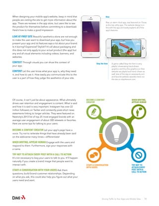 Rise

When designing your mobile app’s website, keep in mind that
people are visiting the site to get more information about the
app. There are reviews in the app store, but users like to see
the product for themselves before committing to a download.
Here’s how to make a good impression:

Rise, an alarm clock app, was featured on iTunes
as the top utility app. The website design is in
line with the app and easily explains all of the
app’s features.

LOVE AT FIRST SITE Beautiful aesthetics alone are not enough
to make the user want to download your app, but how you
present your app and its features says a lot about your brand.
Is it boring? Expensive? Stylish? It’s all about packaging and
this does not only apply to your actual product (the app) but
any and all visual elements including videos, banners, and
websites.

CONTEXT Through visuals you can show the context of
your app.

Stop the Vom

CONTENT Let the user know what your app is, why they need
it, and how to use it. How easily you communicate this to the
user is a part of how they judge the aesthetics of your site.

Of course, it can’t just be about appearance. What ultimately
drives user retention and engagement is content. What is said
and how it is said is very important. Instagram has over 22
million followers on Twitter and constantly posts short news
statements linking to longer articles. They were featured on
Nestivity’s 2013 list of top 25 most engaged brands with an
average user engagement of about 300 retweets or favorites.
Here are some tips for talking to your users:

A game called Stop the Vom is very
playful, showcasing hand-drawn
graphics and thus the graphics on their
website are playful and hand- drawn as
well. (site of the day on awwwards.com
and favorite website awards) check out
the site on stopthevom.com.

BECOME A CONTENT
CREATOR

WHEN WRITING,
APPEAR HUMAN

START A CONVERSATION
WITH USERS

TRY NOT TO
ATTACH EVERY
POST WITH A
CALL TO ACTION

BECOME A CONTENT CREATOR Let your app’s page have a
voice. Try not to reiterate things that have already been said
on the webiverse many times—differentiate!

WHEN WRITING, APPEAR HUMAN Engage with the users and
respond to them. Furthermore, sign your responses with
a name.

TRY NOT TO ATTACH EVERY POST WITH A CALL TO ACTION
It’s not necessary to beg your users to talk to you. It’ll happen
naturally if you create a brand image that people want to
interact with.

START A CONVERSATION WITH YOUR USERS Ask them
questions; build brand-customer relationships. Depending
on what you ask, this could also help you figure out what your
users need and want.

Driving Traffic to Your Apps and Mobile Sites · 11

 