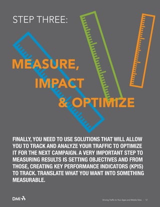 STEP THREE:

MEASURE,
IMPACT
& OPTIMIZE
FINALLY, YOU NEED TO USE SOLUTIONS THAT WILL ALLOW
YOU TO TRACK AND ANALYZE YOUR TRAFFIC TO OPTIMIZE
IT FOR THE NEXT CAMPAIGN. A VERY IMPORTANT STEP TO
MEASURING RESULTS IS SETTING OBJECTIVES AND FROM
THOSE, CREATING KEY PERFORMANCE INDICATORS (KPIS)
TO TRACK. TRANSLATE WHAT YOU WANT INTO SOMETHING
MEASURABLE.

Driving Traffic to Your Apps and Mobile Sites · 12

 