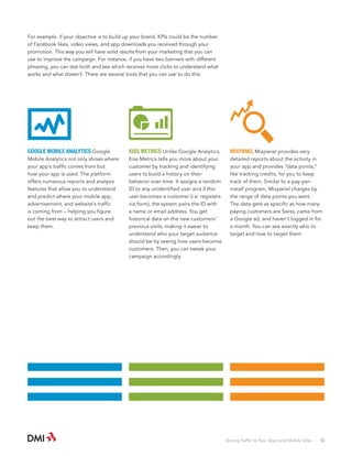 For example, if your objective is to build up your brand, KPIs could be the number
of Facebook likes, video views, and app downloads you received through your
promotion. This way you will have solid results from your marketing that you can
use to improve the campaign. For instance, if you have two banners with different
phrasing, you can test both and see which receives more clicks to understand what
works and what doesn’t. There are several tools that you can use to do this:

GOOGLE MOBILE ANALYTICS Google

KISS METRICS Unlike Google Analytics,

MIXPANEL Mixpanel provides very

Mobile Analytics not only shows where
your app’s traffic comes from but
how your app is used. The platform
offers numerous reports and analysis
features that allow you to understand
and predict where your mobile app,
advertisement, and website’s traffic
is coming from – helping you figure
out the best way to attract users and
keep them.

Kiss Metrics tells you more about your
customer by tracking and identifying
users to build a history on their
behavior over time. It assigns a random
ID to any unidentified user and if this
user becomes a customer (i.e. registers
via form), the system pairs the ID with
a name or email address. You get
historical data on the new customers’
previous visits, making it easier to
understand who your target audience
should be by seeing how users become
customers. Then, you can tweak your
campaign accordingly.

detailed reports about the activity in
your app and provides “data points,”
like tracking credits, for you to keep
track of them. Similar to a pay-perinstall program, Mixpanel charges by
the range of data points you want.
The data gets as specific as how many
paying customers are Swiss, came from
a Google ad, and haven’t logged in for
a month. You can see exactly who to
target and how to target them.

Driving Traffic to Your Apps and Mobile Sites · 13

 