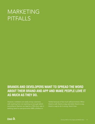 MARKETING
PITFALLS

BRANDS AND DEVELOPERS WANT TO SPREAD THE WORD
ABOUT THEIR BRAND AND APP AND MAKE PEOPLE LOVE IT
AS MUCH AS THEY DO.
However, marketers can easily annoy customers
with anything from not reaching out enough (which
according to Gartner can lead to a 15% churn rate in
existing users) to over-promotion (48% unfollow on

Twitter because of too much self-promotion). When
there’s a will, there’s a way, and when there’s a way,
there’s a way to do it wrong. Here’s how:

Driving Traffic to Your Apps and Mobile Sites · 14

 
