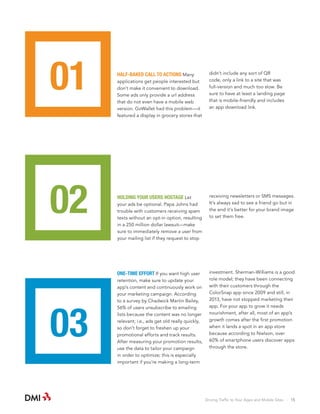 01

HALF-BAKED CALL TO ACTIONS Many

02

HOLDING YOUR USERS HOSTAGE Let

applications get people interested but
don’t make it convenient to download.
Some ads only provide a url address
that do not even have a mobile web
version. GoWallet had this problem—it
featured a display in grocery stores that

your ads be optional. Papa Johns had
trouble with customers receiving spam
texts without an opt-in option, resulting
in a 250 million dollar lawsuit—make
sure to immediately remove a user from
your mailing list if they request to stop

ONE-TIME EFFORT If you want high user

03

retention, make sure to update your
app’s content and continuously work on
your marketing campaign. According
to a survey by Chadwick Martin Bailey,
56% of users unsubscribe to emailing
lists because the content was no longer
relevant; i.e., ads get old really quickly,
so don’t forget to freshen up your
promotional efforts and track results.
After measuring your promotion results,
use the data to tailor your campaign
in order to optimize; this is especially
important if you’re making a long-term

didn’t include any sort of QR
code, only a link to a site that was
full-version and much too slow. Be
sure to have at least a landing page
that is mobile-friendly and includes
an app download link.

receiving newsletters or SMS messages.
It’s always sad to see a friend go but in
the end it’s better for your brand image
to set them free.

investment. Sherman-Williams is a good
role model; they have been connecting
with their customers through the
ColorSnap app since 2009 and still, in
2013, have not stopped marketing their
app. For your app to grow it needs
nourishment, after all, most of an app’s
growth comes after the first promotion
when it lands a spot in an app store
because according to Nielson, over
60% of smartphone users discover apps
through the store.

Driving Traffic to Your Apps and Mobile Sites · 15

 