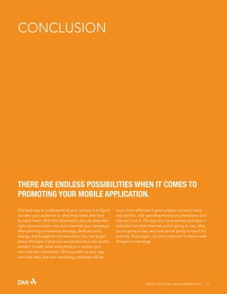 CONCLUSION

THERE ARE ENDLESS POSSIBILITIES WHEN IT COMES TO
PROMOTING YOUR MOBILE APPLICATION.
The best way to understand all your options is to figure
out who your audience is, what they need, and how
to reach them. With this information you can brew the
right communication mix and maximize your campaign.
After plotting a marketing strategy, dedicate time,
energy, and budget to the execution. You can forget
about the hype if what you are producing is not quality
content. Finally, when everything is in motion you
can track the commotion. Driving traffic to your app
won’t be easy, but your marketing campaign will be

much more effective if given proper success criteria
and metrics. Just spending money on promotions and
ads won’t cut it. The key is to be prepared and have a
solid plan for what channels you’re going to use, what
you’re going to say, and how you’re going to see if it’s
working. Once again, it’s very important to have a well
thought out strategy.

Driving Traffic to Your Apps and Mobile Sites · 16

 