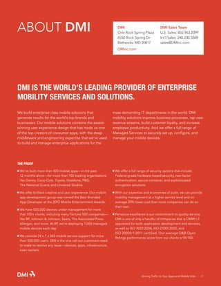 ABOUT DMI

DMI
One Rock Spring Plaza
6550 Rock Spring Dr.
Bethesda, MD 20817

DMI Sales Team
U.S. Sales: 855.963.2099
Int’l Sales: 240.200.5848
sales@DMInc.com

DMInc.com

DMI IS THE WORLD’S LEADING PROVIDER OF ENTERPRISE
MOBILITY SERVICES AND SOLUTIONS.
We build enterprise class mobile solutions that
generate results for the world’s top brands and
businesses. Our mobile solutions combine the awardwinning user experience design that has made us one
of the top creators of consumer apps, with the deep
middleware and engineering expertise that we’ve used
to build and manage enterprise applications for the

most demanding IT departments in the world. DMI
mobility solutions improve business processes, tap new
revenue streams, build customer loyalty, and increase
employee productivity. And we offer a full range of
Managed Services to securely set up, configure, and
manage your mobile devices.

THE PROOF
We’ve built more than 400 mobile apps—in the past
	 12 months alone—for more than 150 leading organizations­
	 like Disney, Coca-Cola, Toyota, Vodafone, P&G,
	 The National Guard, and Universal Studios.

We offer a full range of security options that include
	 Federal-grade hardware-based security, two-factor
	 authentication, secure container, and sophisticated 		
	 encryption solutions.

We offer brilliant creative and user experience: Our mobile 		
	 app development group was named the Best Branded
	 App Developer at the 2012 Mobile Entertainment Awards.

With our expertise and economies of scale, we can provide 		
	 mobility management at a higher service level and on
	 average 20% lower cost than most companies can do on 		
	 their own.

	
	
	
	

We have 500,000 devices under management for more 		
that 100+ clients, including many Fortune 500 companies—		
like BP, Johnson & Johnson, Sears, The Associated Press, 		
Allergan, and more. At BP, we’re deploying 1,000 managed 		
mobile devices each day.

We provide 24 x 7 x 365 mobile service support for more 		
	 than 500,000 users. DMI is the one call our customers need 	
	 to make to resolve any issue—devices, apps, infrastructure, 		
	 even carriers.

	
	
	
	
	

Pervasive excellence is our commitment to quality service. 		
DMI is one of only a handful of companies that is CMMI L3
appraised for both application development and services,
as well as ISO 9001:2008, ISO 27001:2005, and
ISO 20000-1:2011 certified. Our average D&B Open
Ratings performance score from our clients is 94/100.

Driving Traffic to Your Apps and Mobile Sites · 17

 