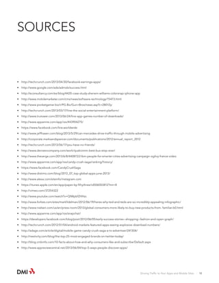 SOURCES

•	 http://techcrunch.com/2013/04/30/facebook-earnings-apps/
•	 http://www.google.com/ads/admob/success.html
•	 http://econsultancy.com/es/blog/4420-case-study-sherwin-williams-colorsnap-iphone-app
•	 http://www.mobilemarketer.com/cms/news/software-technology/15473.html
•	 http://www.pocketgamer.biz/r/PG.Biz/Gun+Bros/news.asp?c=28012y:
•	 http://techcrunch.com/2013/03/17/line-the-social-entertainment-platform/
•	 http://www.trutower.com/2013/06/24/line-app-games-number-of-downloads/
•	 http://www.appannie.com/app/ios/443904275/
•	 https://www.facebook.com/line.worldwide
•	 http://www.jeffhasen.com/blog/2013/5/29/can-mercedes-drive-traffic-through-mobile-advertising
•	 http://corporate.marksandspencer.com/documents/publications/2012/annual_report_2012
•	 http://techcrunch.com/2013/06/17/you-have-no-friends/
•	 http://www.denizencompany.com/work/qualcomm-best-bus-stop-ever/
•	 http://www.theverge.com/2013/6/8/4408722/ibm-people-for-smarter-cities-advertising-campaign-ogilvy-france-video
•	 http://www.appannie.com/app/ios/candy-crush-saga/ranking/history/
•	 https://www.facebook.com/CandyCrushSaga
•	 http://www.distimo.com/blog/2013_07_top-global-apps-june-2013/
•	 http://www.alexa.com/siteinfo/instagram.com
•	 https://itunes.apple.com/en/app/paper-by-fiftythree/id506003812?mt=8
•	 http://vimeo.com/37254322
•	 http://www.youtube.com/watch?v=QIWpbfZHHzc
•	 http://www.forbes.com/sites/markfidelman/2012/06/19/heres-why-ted-and-tedx-are-so-incredibly-appealing-infographic/
•	 http://www.nielsen.com/us/en/press-room/2013/global-consumers-more-likely-to-buy-new-products-from- familiar-b0.html
•	 http://www.appannie.com/app/ios/snapchat/
•	 https://developers.facebook.com/blog/post/2012/06/05/early-success-stories--shopping--fashion-and-open-graph/
•	 http://techcrunch.com/2012/01/04/android-markets-featured-apps-seeing-explosive-download-numbers/
•	 http://adage.com/article/digital/mobile-game-candy-crush-saga-a-tv-advertiser/241304/
•	 http://nestivity.com/blog/the-top-25-most-engaged-brands-on-twitter-today/
•	 http://blog.cmbinfo.com/10-facts-about-how-and-why-consumers-like-and-subscribe/Default.aspx
•	 http://www.appreviewcentral.net/2013/06/04/top-5-ways-people-discover-apps/

Driving Traffic to Your Apps and Mobile Sites · 18

 