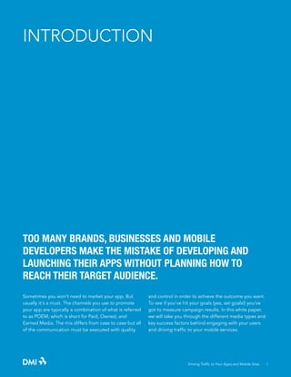 INTRODUCTION

TOO MANY BRANDS, BUSINESSES AND MOBILE
DEVELOPERS MAKE THE MISTAKE OF DEVELOPING AND
LAUNCHING THEIR APPS WITHOUT PLANNING HOW TO
REACH THEIR TARGET AUDIENCE.
Sometimes you won’t need to market your app. But
usually it’s a must. The channels you use to promote
your app are typically a combination of what is referred
to as POEM, which is short for Paid, Owned, and
Earned Media. The mix differs from case to case but all
of the communication must be executed with quality

and control in order to achieve the outcome you want.
To see if you’ve hit your goals (yes, set goals!) you’ve
got to measure campaign results. In this white paper,
we will take you through the different media types and
key success factors behind engaging with your users
and driving traffic to your mobile services.

Driving Traffic to Your Apps and Mobile Sites · 1

 