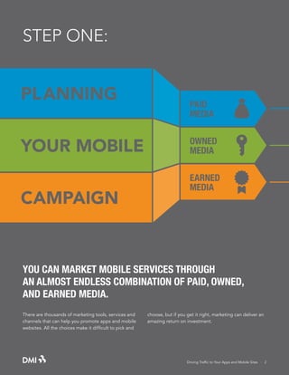 STEP ONE:

PL ANNING
YOUR MOBILE
CAMPAIGN

PAID
MEDIA
OWNED
MEDIA
EARNED
MEDIA

YOU CAN MARKET MOBILE SERVICES THROUGH
AN ALMOST ENDLESS COMBINATION OF PAID, OWNED,
AND EARNED MEDIA.
There are thousands of marketing tools, services and
channels that can help you promote apps and mobile
websites. All the choices make it difficult to pick and

choose, but if you get it right, marketing can deliver an
amazing return on investment.

Driving Traffic to Your Apps and Mobile Sites · 2

 