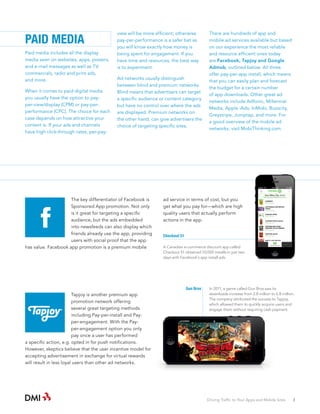 PAID MEDIA
Paid media includes all the display
media seen on websites, apps, posters,
and e-mail messages as well as TV
commercials, radio and print ads,
and more.
When it comes to paid digital media
you usually have the option to payper-view/display (CPM) or pay-perperformance (CPC). The choice for each
case depends on how attractive your
content is. If your ads and channels
have high click-through rates, per-pay-

view will be more efficient; otherwise
pay-per-performance is a safer bet as
you will know exactly how money is
being spent for engagement. If you
have time and resources, the best way
is to experiment.
Ad networks usually distinguish
between blind and premium networks.
Blind means that advertisers can target
a specific audience or content category
but have no control over where the ads
are displayed. Premium networks on
the other hand, can give advertisers the
choice of targeting specific sites,

The key differentiator of Facebook is
Sponsored App promotion. Not only
is it great for targeting a specific
audience, but the ads embedded
into newsfeeds can also display which
friends already use the app, providing
users with social proof that the app
has value. Facebook app promotion is a premium mobile

ad service in terms of cost, but you
get what you pay for­ which are high
—
quality users that actually perform
actions in the app.
Checkout 51
A Canadian e-commerce discount app called
Checkout 51 obtained 10,000 installs in just two
days with Facebook’s app install ads.

Gun Bros

Tapjoy is another premium app
promotion network offering
several great targeting methods
including Pay-per-install and Payper-engagement. With the Payper-engagement option you only
pay once a user has performed
a specific action, e.g. opted in for push notifications.
However, skeptics believe that the user incentive model for
accepting advertisement in exchange for virtual rewards
will result in less loyal users than other ad networks.

There are hundreds of app and
mobile ad services available but based
on our experience the most reliable
and resource efficient ones today
are Facebook, Tapjoy and Google
Admob, outlined below. All three
offer pay-per-app install, which means
that you can easily plan and forecast
the budget for a certain number
of app downloads. Other great ad
networks include Adfonic, Millennial
Media, Apple iAds, InMobi, Buzzcity,
Greystripe, Jumptap, and more. For
a good overview of the mobile ad
networks, visit MobiThinking.com.

In 2011, a game called Gun Bros saw its
downloads increase from 2.8 million to 6.8 million.
The company attributed the success to Tapjoy,
which allowed them to quickly acquire users and
engage them without requiring cash payment.

Driving Traffic to Your Apps and Mobile Sites · 3

 