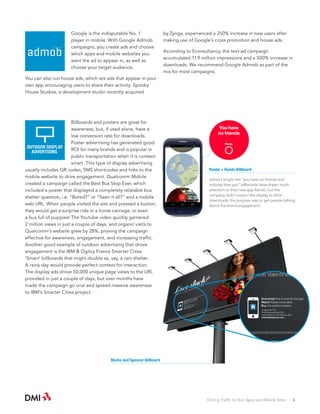 Google is the indisputable No. 1
player in mobile. With Google Admob
campaigns, you create ads and choose
which apps and mobile websites you
want the ad to appear in, as well as
choose your target audience.

by Zynga, experienced a 250% increase in new users after
making use of Google’s cross promotion and house ads.
According to Econsultancy, the text-ad campaign
accumulated 11.9 million impressions and a 500% increase in
downloads. We recommend Google Admob as part of the
mix for most campaigns.

You can also run house ads, which are ads that appear in your
own app encouraging users to share their activity. Spooky
House Studios, a development studio recently acquired

Billboards and posters are great for
awareness, but, if used alone, have a
low conversion rate for downloads.
Poster advertising has generated good
OUTDOOR DISPLAY
ROI for many brands and is popular in
ADVERTISING
public transportation when it is contextsmart. This type of display advertising
usually includes QR codes, SMS shortcodes and links to the
mobile website to drive engagement. Qualcomm Mobile
created a campaign called the Best Bus Stop Ever, which
included a poster that displayed a completely relatable bus
shelter question, i.e. “Bored?” or “Seen it all?” and a mobile
web URL. When people visited the site and pressed a button,
they would get a surprise ride in a horse carriage, or even
a bus full of puppies! The Youtube video quickly garnered
2 million views in just a couple of days, and organic visits to
Qualcomm’s website grew by 28%, proving the campaign
effective for awareness, engagement, and increasing traffic.
Another good example of outdoor advertising that drove
engagement is the IBM & Ogilvy France Smarter Cities
‘Smart’ billboards that might double as, say, a rain shelter.
A rainy day would provide perfect context for interaction.
The display ads drove 50,000 unique page views to the URL
provided in just a couple of days, but over months have
made the campaign go viral and spread massive awareness
to IBM’s Smarter Cities project.

Rando + Rando Billboard
Ustwo’s bright red “you have no friends and
nobody likes you” billboards have drawn much
attention to their new app Rando, but the
company didn’t expect the display to drive
downloads; the purpose was to get people talking
about the brand engagement.

Marks and Spencer Billboard

Driving Traffic to Your Apps and Mobile Sites · 4

 