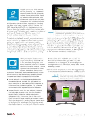 Another type of paid media is abovethe-line promotion. This is media that
steps out of the computer and breaks
into the outside world through ads on
PRINT
the television, radio, and other forms
ADVERTISING
of traditional media. It gets your brand
message out, but should be combined
with below-the-line personalized advertising so that users
can relate to the brand message. In March, chat-app Line’s
CEO, Jeanie Han, told TechCrunch she was putting more
focus on above-the-line advertising with commercials, radio,
print, and more. This includes ads in magazines, newspapers,
and more. By May, Line had 150 million users, a third
of which had been obtained in the past 3 months.

ColorSnap

Colorsnap is a color matching app by paint company
Sherman-Williams. In 2009, after a $15,000 ad buy, the app
landed on the top 25 most popular list in the app store.

These kinds of display ads generally work better with some
sort of interaction for engagement. ColorSnap, mentioned
above, now has a print ad in a well-targeted magazine
(Food Network) that encourages users to color match items
in the image with a QR code linking to a mobile site that
features not only a download link but also a product search
and store locator. By adding an SMS call-to-action to a simple
newspaper ad, Ford saw a 15.4% lead conversion. Leading

mobile marketing company Hipcricket’s CMO said it was the
most exciting thing he’s seen in mobile. In 2012, Marks and
Spencer installed a special interactive billboard in London’s
Waterloo station for Valentines’ Day to increase multichannel
sales. When an app was downloaded and opened, the user
could view the model in the ad come to life in the app. The
campaign seems to have been effective, as M&S reported
an 18% increase in multichannel sales that year.

This is probably the most expensive
way of purely driving downloads but
is very efficient in driving large scale
brand awareness. Generally TV adverts
cannot be justified to promote a mobile
TELEVISION
app on its own but they can be a very
efficient media when used for crosspromotions, for example when an airline promotes the new
app in addition to new destinations or a loyalty program.
There are several ways to go about TV commercials:

Brands such as Geico and Hotels.com have also had
their own TV commercials for apps. After Line put a
commercial on air in Singapore, its iTunes rating in the
country soared to #3 in overall apps, staying in the top 10
for nearly a month!

•	 You can work out a co-marketing arrangement with a
mobile manufacturer and have your app open in the
phone during the ad, like how Angry Birds has shown up
in numerous smartphone commercials. This is the most
common way mobile apps are featured on television.

•	 Use Shazam to recognize music which then triggers an app
or mobile website to load where the song can be purchased.
Line TV
Commercial

After line put a commercial on air in Singapore, its
iTunes rating in the country soared to #3 in overall
apps, staying in the top 10 for nearly a month!

•	 Another option is to run your own television campaign.
King, the maker of Candy Crush, took this route and
became the first developer to advertise its game
independently on TV. It appears that the first Candy
Crush commercials began popping up more and more in
March, the same month it became the most popular game
on Facebook. Also, according to App Annie, the game’s
download rank soared from the month of March onwards.

Driving Traffic to Your Apps and Mobile Sites · 5

 