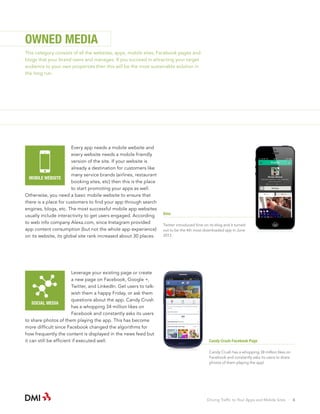 OWNED MEDIA
This category consists of all the websites, apps, mobile sites, Facebook pages and
blogs that your brand owns and manages. If you succeed in attracting your target
audience to your own properties then this will be the most sustainable solution in
the long run.

Every app needs a mobile website and
every website needs a mobile friendly
version of the site. If your website is
already a destination for customers like
many service brands (airlines, restaurant
MOBILE WEBSITE
booking sites, etc) then this is the place
to start promoting your apps as well.
Otherwise, you need a basic mobile website to ensure that
there is a place for customers to find your app through search
engines, blogs, etc. The most successful mobile app websites
usually include interactivity to get users engaged. According
to web info company Alexa.com, since Instagram provided
app content consumption (but not the whole app experience)
on its website, its global site rank increased about 30 places.

Leverage your existing page or create
a new page on Facebook, Google +,
Twitter, and LinkedIn. Get users to talkwish them a happy Friday, or ask them
questions about the app. Candy Crush
SOCIAL MEDIA
has a whopping 34 million likes on
Facebook and constantly asks its users
to share photos of them playing the app. This has become
more difficult since Facebook changed the algorithms for
how frequently the content is displayed in the news feed but
it can still be efficient if executed well.

Vine
Twitter introduced Vine on its blog and it turned
out to be the 4th most downloaded app in June
2013.

Candy Crush Facebook Page
Candy Crush has a whopping 38 million likes on
Facebook and constantly asks its users to share
photos of them playing the app!

Driving Traffic to Your Apps and Mobile Sites · 6

 