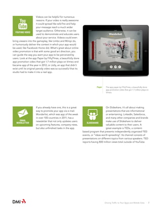 Videos can be helpful for numerous
reasons. If your video is really awesome
it could spread like wild fire and help
your message reach a much wider
target audience. Otherwise, it can be
YOUTUBE VIDEO
used to demonstrate and educate users
about your service. Videos could even
bring viewers into the gameplay, like Limbo and Mimpi do,
or humorously deliver the context in which your app would
be used, like Facebook Home did. What’s great about online
video promotion is that with some good art direction, you
can guide the way you want your app to be perceived by
users. Look at the app Paper by FiftyThree, a beautifully done
app promotion video that got 1.7 million plays on Vimeo and
became app of the year in 2012, or Jotly, an app that didn’t
exist until its original parody video was so successful that its
studio had to make it into a real app.

Paper

EMAIL
NEWSLETTER

If you already have one, this is a great
way to promote your app via e-mail.
Wunderlist, which was app of the week
in over 100 countries in 2011, has a
newsletter that not only updates users
on upcoming features, company news,
but also unfinished tasks in the app.

The app paper by FiftyThree, a beautifully done
app promotion video that got 1.7 million plays on
Vimeo.

On Slideshare, it’s all about making
presentations that are informational
or entertaining. LinkedIn, Salesforce,
and many other companies and brands
make use of Slideshare to deliver
SLIDESHARE
valuable content to their users. A
great example is TEDx, a contentbased program that presents independently organized TED
events, or “ideas worth spreading”. Its channel consists of
presentations on different topics from various speakers. TED
reports having 800 million views total outside of YouTube.

Driving Traffic to Your Apps and Mobile Sites · 7

 