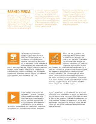 EARNED MEDIA
One of the most powerful types of
media is the kind that you get through
recommendations, public relations,
sharing, organic search traffic, and
news articles. It’s promotion that occurs
either because your product is good,
or because someone was looking for

it, not simply because you paid for it.
The best type of marketing is word
of mouth; having real people talk
about how great your app is provides
credibility. This is called earned media
and according to research by Nielson,
77% of consumers are more likely to
buy a product they learned about
through friends or family.

Besides the reasoned list above, earned
media is also especially attractive
because this type of advertising is
FREE! That being said free is never
really entirely free due to the effort
needed. Nevertheless, earned media
does offer some great ways to help you
drive traffic to your app:

Sell your app on independent
app stores like Amazon, Samsung,
Mobango, Mobile9, Getjar, etc. The
more places you make your app
APP STORE
available, the greater the likelihood it
DISTRIBUTION
will be discovered. A huge advantage is
that independent app stores have more
specific users so you are able to target markets that are more
engaged in what the store has to provide. They also offer
different kinds of benefits to developers that decide to sell
in their stores, such as the option to sell your app as a white
label, or a better revenue split than 70% / 30%.

Submit your app to websites that
have review-specific sections, such
as appadvice.com, appstorm.net,
148apps, and MacWorld. This may be
BLOGS AND
a bit difficult as these websites get
REVIEW SITES
numerous submissions, but these sites
can provide good exposure for your
app. There are also numerous blogs that generate a lot of
traffic you can leverage. Try reaching out to these bloggers
and ask them to review your app; this was Snapchat’s
strategy—the creators’ first choice blogger was Nicole
James, a writer for Fuse.tv. She wrote about Snapchat’s
first release as Picaboo on her personal blog in September
2011, around the same time the app’s ranks began to climb
according to AppAnnie.com. Now, Snapchat is an $800
million company and one of the top apps.

If paid media is not an option, you
can always try to contact journalists
and bloggers (the terms are rather
fuzzy these days) to cover your app
through interviews or other types
MEDIA
of public relations. Many news sites
that cover tech, such as Mashable,
Techcrunch, BusinessInsider and Entrepreneur, have contact
info that allow you to submit your app’s pitch. If they like

it, they’ll write about it for free. Mashable and Techcrunch
offer online forms as well as tips on writing your application.
Another option is to get interviewed. Several startups, such
as Snapchat and Instagram, have been interviewed and had
those interviews published on websites such as BBC News.
Alternatively, invent a solution as huge as Twitter, like Jack
Dorsey did, and you can have an entire segment on CBS
News’ 60 Minutes.

Driving Traffic to Your Apps and Mobile Sites · 8

 