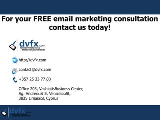 http://dvfx.com
contact@dvfx.com
+357 25 33 77 80
Office 203, VashiotisBusiness Center,
Ag. Andreou& E. VenizelouSt,
3035 Limassol, Cyprus
For your FREE email marketing consultation
contact us today!
 