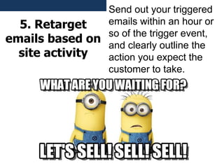 5. Retarget
emails based on
site activity
Send out your triggered
emails within an hour or
so of the trigger event,
and clearly outline the
action you expect the
customer to take.
 