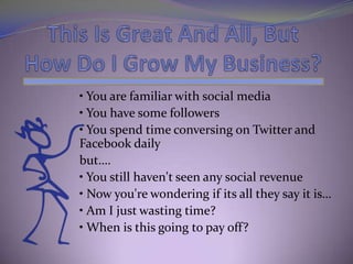 • You are familiar with social media
• You have some followers
• You spend time conversing on Twitter and
Facebook daily
but….
• You still haven't seen any social revenue
• Now you're wondering if its all they say it is…
• Am I just wasting time?
• When is this going to pay off?
 