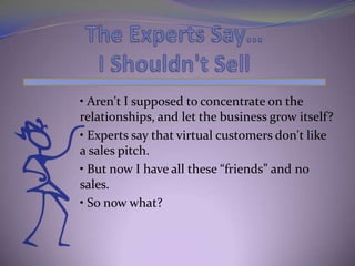 • Aren't I supposed to concentrate on the
relationships, and let the business grow itself?
• Experts say that virtual customers don't like
a sales pitch.
• But now I have all these “friends” and no
sales.
• So now what?
 
