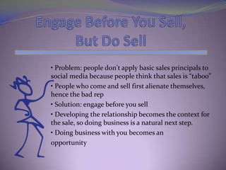 • Problem: people don't apply basic sales principals to
social media because people think that sales is “taboo”
• People who come and sell first alienate themselves,
hence the bad rep
• Solution: engage before you sell
• Developing the relationship becomes the context for
the sale, so doing business is a natural next step.
• Doing business with you becomes an
opportunity
 