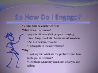• Come and be a listener first
What does that mean?
   • pay attention to what people are saying
   • Read blogs, books & ebooks for information
   • Act as a customer would
   • Participate in the conversation
Why?
   • Looking for: What are the problems and how
   could you solve them?
   • Give them what they need, not what you are
   selling.
 