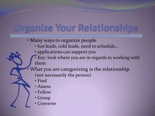 • Many ways to organize people
   • hot leads, cold leads, need to schedule...
   • applications can support you
   • Key: look where you are in regards to working with
   them
• What you are categorizing is the relationship
   (not necessarily the person)
   • Find
   • Assess
   • Follow
   • Group
   • Converse
 