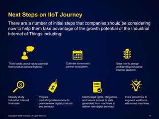 Next Steps on IIoT Journey 
There are a number of initial steps that companies should be considering 
now to help them take advantage of the growth potential of the Industrial 
Internet of Things including: 
Think boldly about value potential 
from product-service hybrids. 
Cultivate tomorrow’s 
partner ecosystem. 
Start now to design 
and develop Industrial 
Internet platform. 
Closely study 
Industrial Internet 
financials. 
Prepare 
marketing/sales/service to 
promote new digital products 
and services. 
Clarify legal rights, obligations 
and secure access to data 
generated from machines to 
deliver new digital services. 
Think about how to 
augment workforce 
with smart machines. 
Copyright © 2014 Accenture. All rights reserved. 11 
 