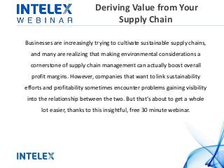Deriving Value from Your 
Supply Chain 
Businesses are increasingly trying to cultivate sustainable supply chains, 
and many are realizing that making environmental considerations a 
cornerstone of supply chain management can actually boost overall 
profit margins. However, companies that want to link sustainability 
efforts and profitability sometimes encounter problems gaining visibility 
into the relationship between the two. But that’s about to get a whole 
lot easier, thanks to this insightful, free 30 minute webinar. 
 